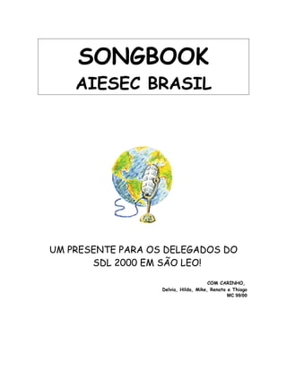 SONGBOOK
AIESEC BRASIL
UM PRESENTE PARA OS DELEGADOS DO
SDL 2000 EM SÃO LEO!
COM CARINHO,
Delvia, Hilda, Mike, Renata e Thiago
MC 99/00
 