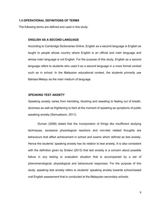 9
1.5 OPERATIONAL DEFINITIONS OF TERMS
The following terms are defined and used in this study:
ENGLISH AS A SECOND LANGUAGE
According to Cambridge Dictionaries Online, English as a second language is English as
taught to people whose country where English is an official and main language and
whose main language is not English. For the purpose of this study, English as a second
language refers to students who used it as a second language in a more formal context
such as in school. In the Malaysian educational context, the students primarily use
Bahasa Melayu as the main medium of language.
SPEAKING TEST ANXIETY
Speaking anxiety varies from trembling, blushing and sweating to feeling out of breath,
dizziness as well as frightening to faint at the moment of speaking as symptoms of public
speaking anxiety (Samuelsson, 2011).
Duman (2008) stated that the incorporation of things like insufficient studying
techniques, excessive physiological reactions and non-test related thoughts are
behaviours that affect achievement in school and exams which defined as test anxiety.
Hence the students’ speaking anxiety has its relation to test anxiety. It is also consistent
with the definition given by Sridevi (2013) that test anxiety is a concern about possible
failure in any testing or evaluation situation that is accompanied by a set of
phenomenological, physiological and behavioural responses. For the purpose of this
study, speaking test anxiety refers to students’ speaking anxiety towards school-based
oral English assessment that is conducted at the Malaysian secondary schools.
 