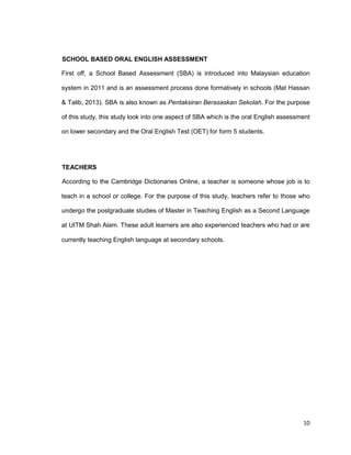 10
SCHOOL BASED ORAL ENGLISH ASSESSMENT
First off, a School Based Assessment (SBA) is introduced into Malaysian education
system in 2011 and is an assessment process done formatively in schools (Mat Hassan
& Talib, 2013). SBA is also known as Pentaksiran Berasaskan Sekolah. For the purpose
of this study, this study look into one aspect of SBA which is the oral English assessment
on lower secondary and the Oral English Test (OET) for form 5 students.
TEACHERS
According to the Cambridge Dictionaries Online, a teacher is someone whose job is to
teach in a school or college. For the purpose of this study, teachers refer to those who
undergo the postgraduate studies of Master in Teaching English as a Second Language
at UITM Shah Alam. These adult learners are also experienced teachers who had or are
currently teaching English language at secondary schools.
 