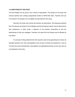 11
1.6 LIMITATIONS OF THE STUDY
The first limitation for this study is the number of respondents. The sample for this study only
involves teachers who undergo postgraduate studies at UITM Shah Alam. Teachers who are
not involved in the program are not eligible as respondents for this study.
Secondly, this study only involves the teachers as respondents. The responses obtained
from the interview are based on the strategies used by the teachers which may be influenced by
their preferences. In other words, it depends on the teachers’ themselves to rate the
effectiveness of their own strategies. Therefore, the result from the findings may be affected by
such factor.
To conclude, findings obtained from this research could not be generalized as it does not
represent teachers from other demographics such as type of schools and experience. They do
not share the same characteristics, demographic and geographical factors as the ones who do
not participate in this study.
 