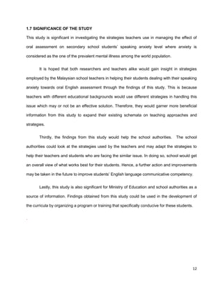 12
1.7 SIGNIFICANCE OF THE STUDY
This study is significant in investigating the strategies teachers use in managing the effect of
oral assessment on secondary school students’ speaking anxiety level where anxiety is
considered as the one of the prevalent mental illness among the world population.
It is hoped that both researchers and teachers alike would gain insight in strategies
employed by the Malaysian school teachers in helping their students dealing with their speaking
anxiety towards oral English assessment through the findings of this study. This is because
teachers with different educational backgrounds would use different strategies in handling this
issue which may or not be an effective solution. Therefore, they would garner more beneficial
information from this study to expand their existing schemata on teaching approaches and
strategies.
Thirdly, the findings from this study would help the school authorities. The school
authorities could look at the strategies used by the teachers and may adapt the strategies to
help their teachers and students who are facing the similar issue. In doing so, school would get
an overall view of what works best for their students. Hence, a further action and improvements
may be taken in the future to improve students’ English language communicative competency.
Lastly, this study is also significant for Ministry of Education and school authorities as a
source of information. Findings obtained from this study could be used in the development of
the curricula by organizing a program or training that specifically conducive for these students.
.
 