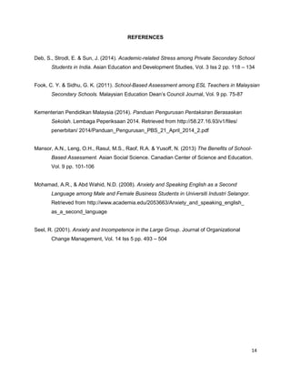 14
REFERENCES
Deb, S., Strodl, E. & Sun, J. (2014). Academic-related Stress among Private Secondary School
Students in India. Asian Education and Development Studies, Vol. 3 Iss 2 pp. 118 – 134
Fook, C. Y. & Sidhu, G. K. (2011). School-Based Assessment among ESL Teachers in Malaysian
Secondary Schools. Malaysian Education Dean’s Council Journal, Vol. 9 pp. 75-87
Kementerian Pendidikan Malaysia (2014). Panduan Pengurusan Pentaksiran Berasaskan
Sekolah. Lembaga Peperiksaan 2014. Retrieved from http://58.27.16.93/v1/files/
penerbitan/ 2014/Panduan_Pengurusan_PBS_21_April_2014_2.pdf
Mansor, A.N., Leng, O.H., Rasul, M.S., Raof, R.A. & Yusoff, N. (2013) The Benefits of School-
Based Assessment. Asian Social Science. Canadian Center of Science and Education.
Vol. 9 pp. 101-106
Mohamad, A.R., & Abd Wahid, N.D. (2008). Anxiety and Speaking English as a Second
Language among Male and Female Business Students in Universiti Industri Selangor.
Retrieved from http://www.academia.edu/2053663/Anxiety_and_speaking_english_
as_a_second_language
Seel, R. (2001). Anxiety and Incompetence in the Large Group. Journal of Organizational
Change Management, Vol. 14 Iss 5 pp. 493 – 504
 