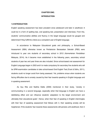 2
CHAPTER ONE:
INTRODUCTION
1.0 INTRODUCTION
English speaking assessment has been prevalent since adolescent and later in adulthood. It
could be in a form of spelling bee, oral speaking test, presentation and interviews. From this,
students’ communicative abilities and fluency in the target language would be gauged and
determined if they fulfill the criteria as a competent user of English language.
In accordance to Malaysian Educational goals and philosophy, a School-Based
Assessment (SBA) otherwise known as Pentaksiran Berasaskan Sekolah (PBS) were
introduced to year one students of secondary school in 2012 (Kementerian Pendidikan
Malaysia, 2014). As it became more established in the following years, secondary school
students of year two and year three are also included. Since school-based oral assessment for
English Language began in 2003 and it is made compulsory for secondary five students who will
be SPM examination candidates to take school-based Oral English Test (Fook & Sidhu, 2011),
students could no longer avoid from being assessed. Yet, problems ensue when students are
facing difficulties due to anxiety caused by their fear towards speaking in English language and
in speaking assessment.
As Ayu Rita and Nadhia Dalila (2008) mentioned in their study, “anxiety in
communicating in a second language, especially when that language is English can have a
debilitating effect and can influence students’ adaptation to the target environment and
ultimately their educational goals”. Hence, when their fear of speaking in English intermingles
with their fear of speaking assessment that follows with it, their speaking anxiety will be
heightened. If the students’ fear towards these assessments still persists until adulthood, then it
 