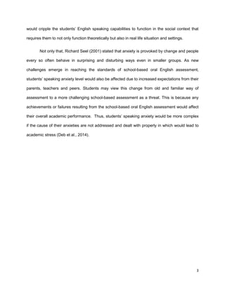 3
would cripple the students’ English speaking capabilities to function in the social context that
requires them to not only function theoretically but also in real life situation and settings.
Not only that, Richard Seel (2001) stated that anxiety is provoked by change and people
every so often behave in surprising and disturbing ways even in smaller groups. As new
challenges emerge in reaching the standards of school-based oral English assessment,
students’ speaking anxiety level would also be affected due to increased expectations from their
parents, teachers and peers. Students may view this change from old and familiar way of
assessment to a more challenging school-based assessment as a threat. This is because any
achievements or failures resulting from the school-based oral English assessment would affect
their overall academic performance. Thus, students’ speaking anxiety would be more complex
if the cause of their anxieties are not addressed and dealt with properly in which would lead to
academic stress (Deb et al., 2014).
 