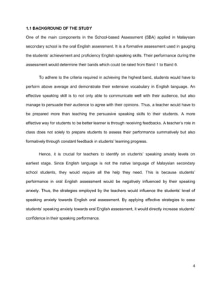 4
1.1 BACKGROUND OF THE STUDY
One of the main components in the School-based Assessment (SBA) applied in Malaysian
secondary school is the oral English assessment. It is a formative assessment used in gauging
the students’ achievement and proficiency English speaking skills. Their performance during the
assessment would determine their bands which could be rated from Band 1 to Band 6.
To adhere to the criteria required in achieving the highest band, students would have to
perform above average and demonstrate their extensive vocabulary in English language. An
effective speaking skill is to not only able to communicate well with their audience, but also
manage to persuade their audience to agree with their opinions. Thus, a teacher would have to
be prepared more than teaching the persuasive speaking skills to their students. A more
effective way for students to be better learner is through receiving feedbacks. A teacher’s role in
class does not solely to prepare students to assess their performance summatively but also
formatively through constant feedback in students’ learning progress.
Hence, it is crucial for teachers to identify on students’ speaking anxiety levels on
earliest stage. Since English language is not the native language of Malaysian secondary
school students, they would require all the help they need. This is because students’
performance in oral English assessment would be negatively influenced by their speaking
anxiety. Thus, the strategies employed by the teachers would influence the students’ level of
speaking anxiety towards English oral assessment. By applying effective strategies to ease
students’ speaking anxiety towards oral English assessment, it would directly increase students’
confidence in their speaking performance.
 