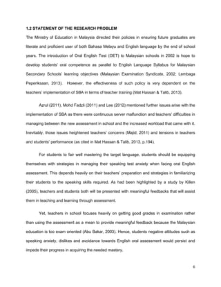 6
1.2 STATEMENT OF THE RESEARCH PROBLEM
The Ministry of Education in Malaysia directed their policies in ensuring future graduates are
literate and proficient user of both Bahasa Melayu and English language by the end of school
years. The introduction of Oral English Test (OET) to Malaysian schools in 2002 is hope to
develop students’ oral competence as parallel to English Language Syllabus for Malaysian
Secondary Schools’ learning objectives (Malaysian Examination Syndicate, 2002; Lembaga
Peperiksaan, 2013). However, the effectiveness of such policy is very dependent on the
teachers’ implementation of SBA in terms of teacher training (Mat Hassan & Talib, 2013).
Azrul (2011), Mohd Fadzli (2011) and Lee (2012) mentioned further issues arise with the
implementation of SBA as there were continuous server malfunction and teachers’ difficulties in
managing between the new assessment in school and the increased workload that came with it.
Inevitably, those issues heightened teachers’ concerns (Majid, 2011) and tensions in teachers
and students’ performance (as cited in Mat Hassan & Talib, 2013, p.194).
For students to fair well mastering the target language, students should be equipping
themselves with strategies in managing their speaking test anxiety when facing oral English
assessment. This depends heavily on their teachers’ preparation and strategies in familiarizing
their students to the speaking skills required. As had been highlighted by a study by Killen
(2005), teachers and students both will be presented with meaningful feedbacks that will assist
them in teaching and learning through assessment.
Yet, teachers in school focuses heavily on getting good grades in examination rather
than using the assessment as a mean to provide meaningful feedback because the Malaysian
education is too exam oriented (Abu Bakar, 2003). Hence, students negative attitudes such as
speaking anxiety, dislikes and avoidance towards English oral assessment would persist and
impede their progress in acquiring the needed mastery.
 