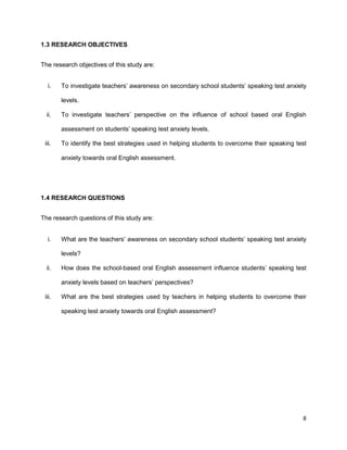 8
1.3 RESEARCH OBJECTIVES
The research objectives of this study are:
i. To investigate teachers’ awareness on secondary school students’ speaking test anxiety
levels.
ii. To investigate teachers’ perspective on the influence of school based oral English
assessment on students’ speaking test anxiety levels.
iii. To identify the best strategies used in helping students to overcome their speaking test
anxiety towards oral English assessment.
1.4 RESEARCH QUESTIONS
The research questions of this study are:
i. What are the teachers’ awareness on secondary school students’ speaking test anxiety
levels?
ii. How does the school-based oral English assessment influence students’ speaking test
anxiety levels based on teachers’ perspectives?
iii. What are the best strategies used by teachers in helping students to overcome their
speaking test anxiety towards oral English assessment?
 