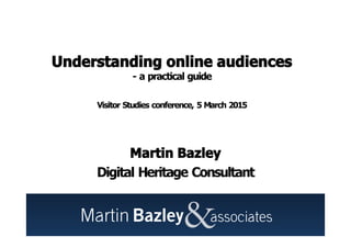 Understanding online audiences
- a practical guide
Visitor Studies conference, 5 March 2015
Martin Bazley
Digital Heritage Consultant
 