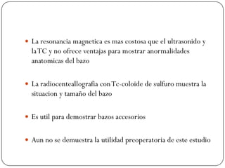  La resonancia magnetica es mas costosa que el ultrasonido y
  la TC y no ofrece ventajas para mostrar anormalidades
  anatomicas del bazo

 La radiocenteallografia con Tc-coloide de sulfuro muestra la
  situacion y tamaño del bazo

 Es util para demostrar bazos accesorios


 Aun no se demuestra la utilidad preoperatoria de este estudio
 