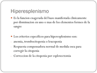 Hiperesplenismo
 Es la funcion exagerada del bazo manifestada clinicamente
  por disminucion en uno o mas de los elementos formes de la
  sangre

 Los criterios especificos para hiperesplenismo son:
- anemia, trombocitopenia o leucopenia
- Respuesta compensadora normal de medula osea para
  corregir la citopenia
- Correccion de la citopenia por esplenectomia
 