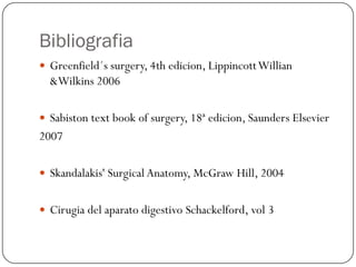 Bibliografia
 Greenfield´s surgery, 4th edicion, Lippincott Willian
  &Wilkins 2006

 Sabiston text book of surgery, 18ª edicion, Saunders Elsevier
2007

 Skandalakis' Surgical Anatomy, McGraw Hill, 2004


 Cirugia del aparato digestivo Schackelford, vol 3
 