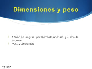 Dimensiones y peso
 12cms de longitud, por 8 cms de anchura, y 4 cms de
espesor
 Pesa 200 gramos
22/11/15
 