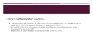  PURPURA TROMBOCITOPENICA SECUNDARIA
• Trombocitopenia que complica a las infecciones como Mononucleosis infecciosa, empleo de ciertos
medicamentos, Lupus eritematoso diseminado y padecimiento linfoides
• Parte del Sx clínico de la enfermedad asociada al virus HTLV-III o un estado prodrómico de las
manifestaciones graves del SIDA
• SIN RESPUESTA A ESTEROIDES Y ESPLENECTOMÍA DE VALOR RELATIVO
 