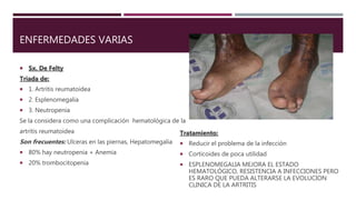 ENFERMEDADES VARIAS
 Sx. De Felty
Triada de:
 1. Artritis reumatoidea
 2. Esplenomegalia
 3. Neutropenia
Se la considera como una complicación hematológica de la
artritis reumatoidea
Son frecuentes: Ulceras en las piernas, Hepatomegalia
 80% hay neutropenia + Anemia
 20% trombocitopenia
Tratamiento:
 Reducir el problema de la infección
 Corticoides de poca utilidad
 ESPLENOMEGALIA MEJORA EL ESTADO
HEMATOLÓGICO, RESISTENCIA A INFECCIONES PERO
ES RARO QUE PUEDA ALTERARSE LA EVOLUCION
CLINICA DE LA ARTRITIS
 