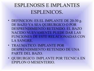 ESPLENOSIS E IMPLANTES
ESPLENICOS.
• DEFINICION: ES EL IMPLANTE DE 20-30 g.
DE BAZO YA SEA QUIRURGICO O POR
DESPRENDIMIENTO RETENIDO. EL BAZO
NACIDO NUEVAMENTE PUEDE DAR LAS
FUNCIONES DE ESTE RELACIONADAS CON
LA SANGRE.
• TRAUMATICO: IMPLANTE POR
DESPRENDIMIENTO RETENIDO DE UNA
PARTE DEL BAZO.
• QUIRURGICO: IMPLANTE POR TECNICA EN
EPIPLON O MESENTERIO.
 
