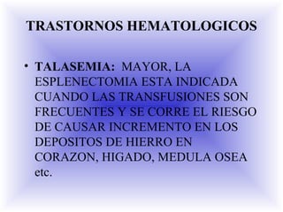 TRASTORNOS HEMATOLOGICOS
• TALASEMIA: MAYOR, LA
ESPLENECTOMIA ESTA INDICADA
CUANDO LAS TRANSFUSIONES SON
FRECUENTES Y SE CORRE EL RIESGO
DE CAUSAR INCREMENTO EN LOS
DEPOSITOS DE HIERRO EN
CORAZON, HIGADO, MEDULA OSEA
etc.
 