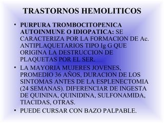 TRASTORNOS HEMOLITICOS
• PURPURA TROMBOCITOPENICA
AUTOINMUNE O IDIOPATICA: SE
CARACTERIZA POR LA FORMACION DE Ac.
ANTIPLAQUETARIOS TIPO Ig G QUE
ORIGINA LA DESTRUCCION DE
PLAQUETAS POR EL SER.
• LA MAYORIA MUJERES JOVENES,
PROMEDIO 36 AÑOS, DURACION DE LOS
SINTOMAS ANTES DE LA ESPLENECTOMIA
(24 SEMANAS). DIFERENCIAR DE INGESTA
DE QUININA, QUINIDINA, SULFONAMIDA,
TIACIDAS, OTRAS.
• PUEDE CURSAR CON BAZO PALPABLE.
 