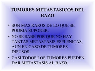 TUMORES METASTASICOS DEL
BAZO
• SON MAS RAROS DE LO QUE SE
PODRIA SUPONER.
• NO SE SABE POR QUE NO HAY
TANTAS METASTASIS ESPLENICAS,
AUN EN CASO DE TUMORES
DIFUSOS.
• CASI TODOS LOS TUMORES PUEDEN
DAR METASTASIS AL BAZO.
 