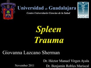 Universidad de Guadalajara
            Centro Universitario Ciencias de la Salud




                  Spleen
                  Trauma
Giovanna Lazcano Sherman
                           Dr. Héctor Manuel Virgen Ayala
     November 2011          Dr. Benjamín Robles Mariscal
 