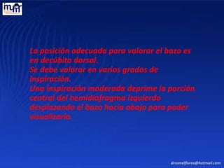 La posición adecuada para valorar el bazo es
en decúbito dorsal.
Se debe valorar en varios grados de
inspiración.
Una inspiración moderada deprime la porción
central del hemidiafragma izquierdo
desplazando el bazo hacia abajo para poder
visualizarlo.
 