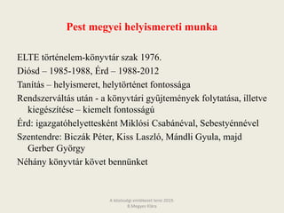 Pest megyei helyismereti munka
ELTE történelem-könyvtár szak 1976.
Diósd – 1985-1988, Érd – 1988-2012
Tanítás – helyismeret, helytörténet fontossága
Rendszerváltás után - a könyvtári gyűjtemények folytatása, illetve
kiegészítése – kiemelt fontosságú
Érd: igazgatóhelyettesként Miklósi Csabánéval, Sebestyénnével
Szentendre: Biczák Péter, Kiss Laszló, Mándli Gyula, majd
Gerber György
Néhány könyvtár követ bennünket
A közösségi emlékezet terei 2019.
B.Megyes Klára
 