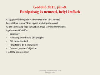 Gödöllő 2011. júl.-8.
Európaiság és nemzeti, helyi értékek
Az új gödöllői könyvtár + a Pemeksz mint társszervező
Regisztáltak száma 74 fő, együtt a bibliográfusokkal
Az EU-s elnökség vége júniusban, majd a mi konferenciánk
Izgalmas év Gödöllőn:
- barokk év
- Habsburg Ottó halála (díszpolgár)
- EU- tanácskozások
- Felújítások, pl. a királyi váró
- Gémesi „vasútért’ díjat kap
+ a HKSZ konferencia !
A közösségi emlékezet terei 2019.
B.Megyes Klára
 