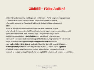 Gödöllő – Fülöp Attiláné
A könyvtárügyben jelenleg elsődleges cél - miként ezt a Portál program megfogalmazza
- a nemzeti kultúrához való hozzáférés, a nyilvánosságra került adatok,
információk közvetítése, függetlenül a könyvtár épületétől és a nyitvatartási
időtől.
Ehhez az átfogó célhoz illeszkedik a könyvtárak azon törekvése, hogy a
helyi kultúrát és hagyományokat feltárják, elérhetővé tegyék helyismereti gyűjteményük
egyedi dokumentumait. Nem véletlen, hogy a helyismereti könyvtárosok
gödöllői tanácskozásán is a digitalizálás volt a legtöbbször elhangzott szó.
A szervezők a tanácskozás tematikáját úgy állították össze, hogy a szélesebb kitekintést
nyújtó előadásokat a nagyobb könyvtárak gyakorlatának bemutatása,
majd a városi könyvtárak újszerű projektjei követték. Nagyobb hangsúlyt kapott a
Pest megyei könyvtárakban folyó helyismereti munka. Az utolsó napon a gödöllői
előadások hangzottak el, bemutatva, milyen fejlesztéseket, gyarapodást hoztak a
városnak az európai uniós pályázatok, hol tart a gödöllői helytörténeti kutatás és publikálás.
A közösségi emlékezet terei 2019.
B.Megyes Klára
 