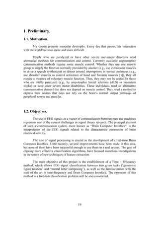 1. Preliminary.
1.1. Motivation.
       My cousin presents muscular dystrophy. Every day that passes, his interaction
with the world becomes more and more difficult.

        People who are paralyzed or have other severe movement disorders need
alternative methods for communication and control. Currently available augmentative
communication methods require some muscle control. Whether they use one muscle
group to supply the function normally provided by another (e.g., use extraocular muscles
to drive a speech synthesizer) or detour around interruptions in normal pathways (e.g.,
use shoulder muscles to control activation of hand and forearm muscles [1]), they all
require a measure of voluntary muscle function. Thus, they may not be useful for those
who are totally paralyzed (e.g., by amyotrophic lateral sclerosis (ALS) or brainstem
stroke) or have other severe motor disabilities. These individuals need an alternative
communication channel that does not depend on muscle control. They need a method to
express their wishes that does not rely on the brain’s normal output pathways of
peripheral nerves and muscles.



1.2. Objectives.
        The use of EEG signals as a vector of communication between men and machines
represents one of the current challenges in signal theory research. The principal element
of such a communication system, more known as “Brain Computer Interface”, is the
interpretation of the EEG signals related to the characteristic parameters of brain
electrical activity.

        The role of signal processing is crucial in the development of a real-time Brain
Computer Interface. Until recently, several improvements have been made in this area,
but none of them have been successful enough to use them in a real system. The goal of
creating more effective classification algorithms, have focused numerous investigations
in the search of new techniques of feature extraction.

        The main objective of this project is the establishment of a Time – Frequency
method, which allows EEG signal classification between two given tasks (“geometric
figure rotation” and “mental letter composing”), as well as the familiarization with the
state of the art in time-frequency and Brain Computer Interface. The extension of this
method to a five-task classification problem will be also considered.




                                           10
 