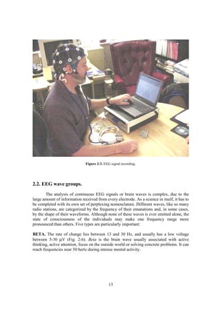 Figure 2-3. EEG signal recording.




2.2. EEG wave groups.
        The analysis of continuous EEG signals or brain waves is complex, due to the
large amount of information received from every electrode. As a science in itself, it has to
be completed with its own set of perplexing nomenclature. Different waves, like so many
radio stations, are categorized by the frequency of their emanations and, in some cases,
by the shape of their waveforms. Although none of these waves is ever emitted alone, the
state of consciousness of the individuals may make one frequency range more
pronounced than others. Five types are particularly important:

BETA. The rate of change lies between 13 and 30 Hz, and usually has a low voltage
between 5-30 µV (Fig. 2-6). Beta is the brain wave usually associated with active
thinking, active attention, focus on the outside world or solving concrete problems. It can
reach frequencies near 50 hertz during intense mental activity.




                                              13
 