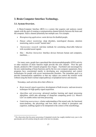 3. Brain Computer Interface Technology.
3.1. System Overview.

    A Brain-Computer Interface (BCI) is a system that acquires and analyzes neural
signals with the goal of creating a communication channel directly between the brain and
the computer. Such a channel potentially has multiple uses. For example:
    •   Bioengineering applications: assist devices for disabled people.
    •   Human subject monitoring: sleep disorders, neurological diseases, attention
        monitoring, and/or overall "mental state".
    •   Neuroscience research: real-time methods for correlating observable behavior
        with recorded neural signals.
    •   Man – Machine Interaction: Interface devices between human and computers,
        machines, …


     For many years, people have speculated that electroencephalographic (EEG) activity
or other measures of brain function might provide this new channel. Over the past
decade, productive BCI research programs have begun. Facilitated and encouraged by
the new understanding of brain functions and by the low-cost computer equipments, these
programs have concentrated mainly in developing new communication and control
technologies for people with severe neuromuscular disorders. The immediate goal is to
provide communication capabilities so that any subject can control the external world
without using the brain's normal output pathways of peripheral nerves and muscles.

     Nowadays, such activities drive their efforts in:

    •   Brain (neural) signal acquisition: development of both invasive and non-invasive
        techniques for high quality signal acquisition.
    •   Algorithms and processing: advanced machine learning and signal processing
        algorithms, which take advantage of cheap/fast computing power (i.e. Moore's
        Law2) to enable online real-time processing.
    •   Underlying neuroscience: a better understanding of the neural code, the functional
        neuro-anatomy, the physiology and how these are related to perception and
        cognition, enabling signals to be interpreted in the context of the neurobiology.




2
 The observation that the power processing of integrated circuits has roughly doubled every year in the
past decades and will continue doing the same in the next two decades.


                                                  17
 