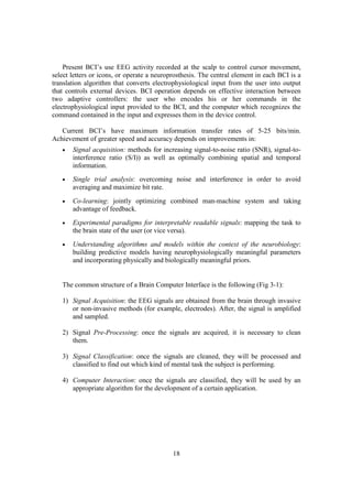 Present BCI’s use EEG activity recorded at the scalp to control cursor movement,
select letters or icons, or operate a neuroprosthesis. The central element in each BCI is a
translation algorithm that converts electrophysiological input from the user into output
that controls external devices. BCI operation depends on effective interaction between
two adaptive controllers: the user who encodes his or her commands in the
electrophysiological input provided to the BCI, and the computer which recognizes the
command contained in the input and expresses them in the device control.

   Current BCI’s have maximum information transfer rates of 5-25 bits/min.
Achievement of greater speed and accuracy depends on improvements in:
   •   Signal acquisition: methods for increasing signal-to-noise ratio (SNR), signal-to-
       interference ratio (S/I)) as well as optimally combining spatial and temporal
       information.
   •   Single trial analysis: overcoming noise and interference in order to avoid
       averaging and maximize bit rate.
   •   Co-learning: jointly optimizing combined man-machine system and taking
       advantage of feedback.
   •   Experimental paradigms for interpretable readable signals: mapping the task to
       the brain state of the user (or vice versa).
   •   Understanding algorithms and models within the context of the neurobiology:
       building predictive models having neurophysiologically meaningful parameters
       and incorporating physically and biologically meaningful priors.


   The common structure of a Brain Computer Interface is the following (Fig 3-1):

   1) Signal Acquisition: the EEG signals are obtained from the brain through invasive
      or non-invasive methods (for example, electrodes). After, the signal is amplified
      and sampled.

   2) Signal Pre-Processing: once the signals are acquired, it is necessary to clean
      them.

   3) Signal Classification: once the signals are cleaned, they will be processed and
      classified to find out which kind of mental task the subject is performing.

   4) Computer Interaction: once the signals are classified, they will be used by an
      appropriate algorithm for the development of a certain application.




                                            18
 