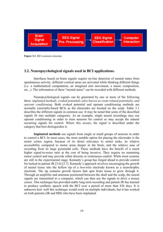 Figure 3-1. BCI common structure.




3.2. Neuropsychological signals used in BCI applications.
         Interfaces based on brain signals require on-line detection of mental states from
spontaneous activity: different cortical areas are activated while thinking different things
(i.e. a mathematical computation, an imagined arm movement, a music composition,
etc...). The information of these "mental states" can be recorded with different methods.

        Neuropsychological signals can be generated by one or more of the following
three: implanted methods, evoked potentials (also known as event related potentials), and
operant conditioning. Both evoked potential and operant conditioning methods are
normally externally-based BCIs as the electrodes are located on the scalp. Table 3.1
describes the different signals in common use. It may be noted that some of the described
signals fit into multiple categories. As an example, single neural recordings may use
operant conditioning in order to train neurons for control or may accept the natural
occurring signals for control. Where this occurs, the signal is described under the
category that best distinguishes it.

         Implanted methods use signals from single or small groups of neurons in order
to control a BCI. In most cases, the most suitable option for placing the electrodes is the
motor cortex region, because of its direct relevance to motor tasks, its relative
accessibility compared to motor areas deeper in the brain, and the relative ease of
recording from its large pyramidal cells. These methods have the benefit of a much
higher signal-to-noise ratio at the cost of being invasive. They require no remaining
motor control and may provide either discrete or continuous control. While most systems
are still in the experimental stage, Kennedy’s group has forged ahead to provide control
for locked-in patient JR [3.6] [3.7]. Kennedy’s approach involves encouraging the growth
of neural tissue into the hollow tip of a two-wire electrode known as a neurotrophic
electrode. The tip contains growth factors that spur brain tissue to grow through it.
Through an amplifier and antennas positioned between the skull and the scalp, the neural
signals are transmitted to a computer, which can then use the signals to drive a mouse
cursor. This technique has provided stable long term recording and patient JR has learned
to produce synthetic speech with the BCI over a period of more than 426 days. It is
unknown how well this technique would work on multiple individuals, but it has worked
on both patients (JR and MH) who have been implanted.




                                            19
 