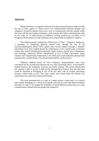 Abstract

       Recent advances in computer hardware and signal processing have made possible
the use of EEG signals or “brain waves” for communication between humans and
computers. Locked-in patients have now a way to communicate with the outside world,
but even with the last modern techniques, such systems still suffer communication rates
on the order of 2-3 tasks/minute. In addition, existing systems are not likely to be
designed with flexibility in mind, leading to slow systems that are difficult to improve.

        This diploma project explores the effectiveness of Time – Frequency Analysis as
a technique of classifying different mental tasks through the use of the
electroencephalogram (EEG). EEG signals from several subjects through 6 channels
(electrodes) have been studied during the performance of five mental tasks (a baseline
resting task, mental multiplication, geometric figure rotation, mental letter composition,
and counting). Improved off-line classification of two of them (“geometric figure
rotation” and “mental letter composition”), for which poor results had been obtained with
autoregressive models before, were the principal objective of this project.

       Different methods based on Time Frequency Representations have been
considered for the classification between the two tasks mentioned above. A non-iterative
method based on the Ambiguity Function was finally selected. The results indicate that
this method is able to extract in half-second, distinguishing features from the data, that
could be classified as belonging to one of the two tasks with an average percentage
accuracy which tends to zero. The same results were found when the method was
exported for five tasks EEG signal classification.

        The work presented here is a part of a larger project, whose goal is to classify
EEG signals belonging to a varied set of mental activities in a real time Brain Computer
Interface, in order to investigate the feasibility of using different mental tasks as a wide
communication channel between people and computers.




                                             2
 