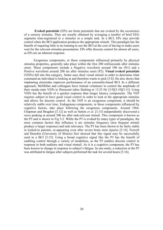 Evoked potentials (EPs) are brain potentials that are evoked by the occurrence
of a sensory stimulus. They are usually obtained by averaging a number of brief EEG
segments time-registered to a stimulus in a simple task. In a BCI, EPs may provide
control when the BCI application produces the appropriate stimuli. This paradigm has the
benefit of requiring little to no training to use the BCI at the cost of having to make users
wait for the relevant stimulus presentation. EPs offer discrete control for almost all users,
as EPs are an inherent response.

        Exogenous components, or those components influenced primarily by physical
stimulus properties, generally take place within the first 200 milliseconds after stimulus
onset. These components include a Negative waveform around 100 ms (N1) and a
Positive waveform around 200 ms after stimulus onset (P2). Visual evoked potentials
(VEPs) fall into this category. Sutter uses short visual stimuli in order to determine what
command an individual is looking at and therefore wants to pick [3.8]. He also shows that
implanting electrodes improves performance of an externally-based BCI. In a different
approach, McMillan and colleagues have trained volunteers to control the amplitude of
their steady-state VEPs to florescent tubes flashing at 13.25 Hz [3.9][3.10][3.11]. Using
VEPs has the benefit of a quicker response than longer latency components. The VEP
requires subject to have good visual control in order to look at the appropriate stimulus
and allows for discrete control. As the VEP is an exogenous component, it should be
relatively stable over time. Endogenous components, or those components influenced by
cognitive factors, take place following the exogenous components. Around 1964,
Chapman and Bragdon [3.12] as well as Sutton et al. [3.13] independently discovered a
wave peaking at around 300 ms after task-relevant stimuli. This component is known as
the P3 and is shown in Fig 3-2. While the P3 is evoked by many types of paradigms, the
most common factors that influence it are stimulus frequency (less frequent stimuli
produce a larger response) and task relevance. The P3 has been shown to be fairly stable
in locked-in patients, re-appearing even after severe brain stem injuries [3.14]. Farwell
and Donchin (University of Illinois) first showed that this signal may be successfully
used in a BCI [3.15]. Using a broad cognitive signal like the P3 has the benefit of
enabling control through a variety of modalities, as the P3 enables discrete control in
response to both auditory and visual stimuli. As it is a cognitive component, the P3 has
been known to change in response to subject’s fatigue. In one study, a reduction in the P3
was attributed to fatigue after subjects performed the task for several hours [3.16].




                                             20
 