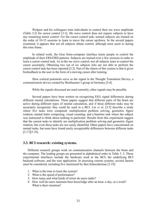 Wolpaw and his colleagues train individuals to control their mu wave amplitude
(Table 3.2) for cursor control [3.1]. Mu wave control does not require subjects to have
any remaining motor control. For the cursor control task, normal subjects are trained on
the order of 10-15 sessions to learn to move the cursor up/down. In the several papers
examined, it appears that not all subjects obtain control, although most seem to during
this time frame.

        In related work, the Graz brain-computer interface trains people to control the
amplitude of their ERS/ERD patterns. Subjects are trained over a few sessions in order to
learn a cursor control task. As in the mu wave control, not all subjects learn to control the
cursor accurately. Obtaining two out of six subjects who are not able to perform the
cursor control task has been reported [3.2]. Part of the charm of this system is that it gives
biofeedback to the user in the form of a moving cursor after training.

     Slow cortical potentials serve as the signal in the Thought Translation Device, a
communication device created by Biurbaumer’s group in Germany [3.4].

        While the signals discussed are used currently, other signals may be possible.

        Several papers have been written on recognizing EEG signal differences during
different mental calculations. These papers suggest that different parts of the brain are
active during different types of mental calculation, and if these different tasks may be
accurately recognized, they could be used in a BCI. Lin et al. [3.5] describe a study
where five tasks were compared: multiplication problem solving, geometric figure
rotation, mental letter composing, visual counting, and a baseline task where the subject
was instructed to think about nothing in particular. Results from this experiment suggest
that the easiest tasks to identify are multiplication problem solving and geometric figure
rotation, but even these tasks are not easily identified. Other papers have concentrated on
mental tasks, but none have found easily recognizable differences between different tasks
[3.17][3.18].


3.3. BCI research: existing systems.
    Different research groups work on communication channels between the brain and
the computer. The leading groups are presented in alphabetical order in Table 3. 2. These
experimental interfaces include the hardware used in the BCI, the underlying BCI
backend software, and the user application. In assessing current systems, several factors
must be considered, including five mentioned by Ben Schneiderman [3.19]:

   1.   What is the time to learn the system?
   2.   What is the speed of performance?
   3.   How many and what kinds of errors do users make?
   4.   How well do users maintain their knowledge after an hour, a day, or a week?
        What is their retention?




                                             23
 