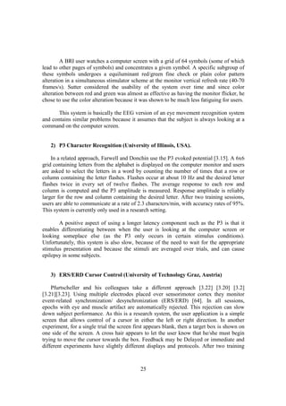 A BRI user watches a computer screen with a grid of 64 symbols (some of which
lead to other pages of symbols) and concentrates a given symbol. A specific subgroup of
these symbols undergoes a equiluminant red/green fine check or plain color pattern
alteration in a simultaneous stimulator scheme at the monitor vertical refresh rate (40-70
frames/s). Sutter considered the usability of the system over time and since color
alteration between red and green was almost as effective as having the monitor flicker, he
chose to use the color alteration because it was shown to be much less fatiguing for users.

       This system is basically the EEG version of an eye movement recognition system
and contains similar problems because it assumes that the subject is always looking at a
command on the computer screen.


   2) P3 Character Recognition (University of Illinois, USA).

    In a related approach, Farwell and Donchin use the P3 evoked potential [3.15]. A 6x6
grid containing letters from the alphabet is displayed on the computer monitor and users
are asked to select the letters in a word by counting the number of times that a row or
column containing the letter flashes. Flashes occur at about 10 Hz and the desired letter
flashes twice in every set of twelve flashes. The average response to each row and
column is computed and the P3 amplitude is measured. Response amplitude is reliably
larger for the row and column containing the desired letter. After two training sessions,
users are able to communicate at a rate of 2.3 characters/min, with accuracy rates of 95%.
This system is currently only used in a research setting.

       A positive aspect of using a longer latency component such as the P3 is that it
enables differentiating between when the user is looking at the computer screen or
looking someplace else (as the P3 only occurs in certain stimulus conditions).
Unfortunately, this system is also slow, because of the need to wait for the appropriate
stimulus presentation and because the stimuli are averaged over trials, and can cause
epilepsy in some subjects.


   3) ERS/ERD Cursor Control (University of Technology Graz, Austria)

    Pfurtscheller and his colleagues take a different approach [3.22] [3.20] [3.2]
[3.21][3.23]. Using multiple electrodes placed over sensorimotor cortex they monitor
event-related synchronization/ desynchronization (ERS/ERD) [64]. In all sessions,
epochs with eye and muscle artifact are automatically rejected. This rejection can slow
down subject performance. As this is a research system, the user application is a simple
screen that allows control of a cursor in either the left or right direction. In another
experiment, for a single trial the screen first appears blank, then a target box is shown on
one side of the screen. A cross hair appears to let the user know that he/she must begin
trying to move the cursor towards the box. Feedback may be Delayed or immediate and
different experiments have slightly different displays and protocols. After two training



                                            25
 
