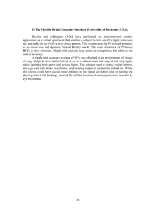 8) The Flexible Brain Computer Interface (University of Rochester, USA).

        Bayliss and colleagues [3.26] have performed an environmental control
application in a virtual apartment that enables a subject to turn on/off a light, television
set, and radio or say Hi/Bye to a virtual person. This system uses the P3 evoked potential
in an immersive and dynamic Virtual Reality world. The main drawback of P3-based
BCI's is their slowness. Single trial analysis may speed up recognition, but often at the
cost of accuracy.
        A single trial accuracy average of 85% was obtained in an environment of virtual
driving. Subjects were instructed to drive in a virtual town and stop at red stop lights
while ignoring both green and yellow lights. The subjects used a virtual reality helmet,
and a go cart with brake, accelerator, and steering output to control the virtual car. While
this choice could have caused more artifacts in the signal collection (due to turning the
steering wheel and braking), most of the artifact discovered and preprocessed was due to
eye movement.




                                            28
 
