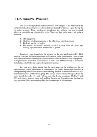 4. EEG Signal Pre - Processing.

        One of the main problems in the automated EEG analysis is the detection of the
different kinds of interference waveforms (artifacts) added to the EEG signal during the
recording sessions. These interference waveforms, the artifacts, are any recorded
electrical potentials not originated in brain. There are four main sources of artifacts
emission:

       1.   EEG equipment.
       2.   Electrical interference external to the subject and recording system.
       3.   The leads and the electrodes.
       4.   The subject her/himself: normal electrical activity from the heart, eye
            blinking, eyes movement, and muscles in general.


        In case of visual inspections, the artifacts can be quite easily detected by EEG
experts. However, during the automated analysis these signal patterns often cause serious
misclassifications thus reducing the clinical usability of the automated analyzing systems.
Recognition and elimination of the artifacts in real – time EEG recordings is a complex
task, but essential to the development of practical systems.

       Previous works have shown that the most severe of the artifacts are due to
eyeblinks and eyeball movements. A movement of the eyeball and the eyelids causes a
change in the potential field because of the existing potential difference of about 100mV
between the cornea and the retina [4.1]. This change affects mainly the signals from the
most frontal electrodes (Fp1 and Fp2 and also other frontal electrodes: F3, F4, F7 and
F8), and induces in them many high and low frequencies, depending upon its duration
and amplitude. This can be explained by the figures shown in the next page.




                                            29
 