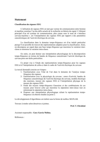 Statement
Classification des signaux EEG

        L’utilisation de signaux EEG en tant que vecteur de communication entre homme
et machine constitue l’un des défis actuels de la recherche en théorie du signal. L’élément
principal d’un tel système de communication, plus connu sous le nom de « interface
cerveau-machine » est l’interprétation des signaux EEG par rapport à des paramètres
caractéristiques de l’activité électrique du cerveau.

        La classification dans le domaine temps-fréquence est d’un intérêt particulier
puisqu’il est possible de trouver des représentations adaptées pour la classification. Ainsi,
on décompose un signal dans une base temps-fréquence qui maximise la variation inter-
classe et minimise la variation intra-classe.

       En outre, on peut donner une interprétation physiologique de la décomposition
temps-fréquence en termes de bandes de fréquence caractérisant l’activité électrique du
cerveau pour une tâche particulière.

      Ce projet vise à l’étude des représentations temps-fréquence pour les signaux
EEG et à l’interprétation de celles-ci dans le cadre de l’activité électrique du cerveau.

Le travail demandé consiste en 4 étapes :
       1- Familiarisation avec l’état de l’art dans le domaine de l’analyse temps-
            fréquence des signaux.
       2- Familiarisation avec la physiologie du cerveau : zones d’activité, bandes de
            fréquence caractéristique de l’activité électrique du cerveau, modèle électrique
            des neurones, mesure des signaux EEG et l’interprétation physique de la
            mesure des signaux EEG.
       3- Etude des noyaux temps-fréquence Gaussiens et des combinaisons de ces
            noyaux pour trouver celui qui maximise la séparation inter-classe tout en
            minimisant la séparation intra-classe.
       4- Proposer une interprétation physiologique reliant la représentation temps-
            fréquence à la théorie étudiée au point 2.

Le développement d’algorithmes est réalisé sous la forme de toolbox MATLAB.

Travaux à rendre selon directives ci-jointes.
                                                                         Prof. T. Ebrahimi


Assistant responsable : Gary Garcia Molina.

Références :




                                                3
 