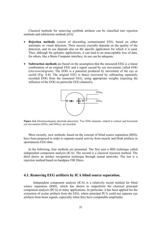 Classical methods for removing eyeblink artifacts can be classified into rejection
methods and subtraction methods [4.6]:

•   Rejection methods consist of discarding contaminated EEG, based on either
    automatic or visual detection. Their success crucially depends on the quality of the
    detection, and its use depends also on the specific application for which it is used.
    Thus, although for epileptic applications, it can lead to an unacceptable loss of data,
    for others, like a Brain Computer interface, its use can be adequate.

•   Subtraction methods are based on the assumption that the measured EEG is a linear
    combination of an original EEG and a signal caused by eye movement, called EOG
    (electrooculogram). The EOG is a potential produced by movement of the eye or
    eyelid (Fig. 4-4). The original EEG is hence recovered by subtracting separately
    recorded EOG from the measured EEG, using appropriate weights (rejecting the
    influence of the EOG on particular EEG channels).




Figure 4-4. Electrooculogram electrode placement. Two EOG channels, related to vertical and horizontal
eye movements (EOGV and EOGH), are recorded.



   More recently, new methods, based on the concept of blind source separation (BSS),
have been proposed in order to separate neural activity from muscle and blink artifacts in
spontaneous EEG data.

    In the following, four methods are presented. The first uses a BSS technique called
independent component analysis (ICA). The second is a classical rejection method. The
third shows an artifact recognition technique through neural networks. The last is a
rejection method based on bandpass FIR filters.



4.1. Removing EEG artifacts by ICA blind source separation.
        Independent component analysis (ICA) is a relatively recent method for blind
source separation (BSS), which has shown to outperform the classical principal
component analysis (PCA) in many applications. In particular, it has been applied for the
extraction of ocular artifacts from the EEG, where principal PCA could not separate eye
artifacts from brain signals, especially when they have comparable amplitudes.


                                                 31
 