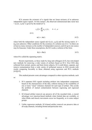 ICA assumes the existence of n signals that are linear mixtures of m unknown
independent source signals. At time instant i, the observed n-dimensional data vector x(i)
= [x1(i)...xn(i)]T is given by the model [4.7]:

                                         m
                              x k (i ) = ∑ a kj s j (i ) ,   k = 1...n
                                         j =1

                      (4.1)

                                x(i ) = As(i )                                       (4.2)

where both the independent source signals s(i)=[s1(i)...sm(i)] and the mixing matrix A =
[akj] are unknown. Other conditions for the existence of a solution are (1) n =m (there are
at least as many mixtures as the number of independent sources), and (2) up to one source
may be Gaussian. Under these assumptions, the ICA seeks a solution of the form:

                                 s(i ) = Bx(i )
                                 ˆ                                                   (4.3)

where B is called the separating matrix.

        Recent experiments, as those made by Jung and colleagues [4.5], have developed
new methods for removing a wide variety of artifacts based on ICA. Over EEG data
collected from normal, autistic and brain lesion subjects, ICA could detect, separate, and
remove contamination from a wide variety of artifactual sources in EEG records with
results comparing favorably to those obtained using regression and PCA methods
[4.8][4.9].

       This method presents some advantages compared to other rejection methods, such
as:

       1. ICA separates EEG signals including artifacts into independent components
          based on the characteristics of the data, without relying on the availability of
          one or more “clean” reference channels for each type of artifact. This avoids
          the problem of mutual contamination between regressing and regressed
          channels.

       2. ICA-based artifact removal can preserve all of the recorded trials, a crucial
          advantage over rejection-based methods when limited data are available, or
          when blinks and muscle movements occur too frequently, as in some subject
          groups.

       3. Unlike regression methods, ICA-based artifact removal can preserve data at
          all scalp channels, including frontal and periocular sites.




                                                 32
 