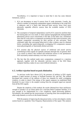 Nevertheless, it is important to keep in mind that it also has some inherent
limitations, such as:

   1. ICA can decompose at most N sources from N scalp electrodes. Usually, the
      effective number of temporally-independent signals contributing to the scalp EEG
      is unknown, and it is likely that observed brain activity arises from more
      physically separable effective sources than the available number of EEG
      electrodes.

   2. The assumption of temporal independence used by ICA cannot be satisfied when
      the training data set is too small, or when separate topographically distinguishable
      phenomena always occur concurrently in the data. In the latter case, simulations
      show that ICA may derive a component accounting for their joint occurrence, plus
      separate components accounting for their periods of solo activation. Such
      confounds imply that converging behavioral or other evidence must be obtained
      before concluding that spatio-temporally overlapping ICA components measure
      neuro-physiologically or functionally distinct activities.

   3. ICA assumes that the physical sources of artifactual and neural activity
      contributing to EEG signals are spatially stationary through time. In general, there
      is no reason to believe that cerebral and artifactual sources in the spontaneous
      EEG necessarily remain stationary over time or occurrences.

   4. The fact that this method needs more computations compared to a rejection
      approach, together with the inherently real-time nature of the EEG Brain
      computer Interface, makes its use a more difficult alternative.



4. 2. Artifact rejection based on peak elimination.
       As previous works have shown [4.3], the presence of artifacts in EEG signals
produces a rapid increase of energy in forehead locations Fp1 and Fp2. The method
developed here consists of the analysis of these two channels by small overlapping
windows, in order to check if the energy of the signals surpasses an established blink
threshold. In case it does it, the samples coming from the corrupted signal are rejected
from all the EEG signals.

        Despite the simplicity of this method, the results obtained have been satisfactory
enough to consider it as an initial option for a real-time Brain Computer Interface. It is
easy enough to be implemented on a low complexity signal processing platform.
Nevertheless, this method has the inconvenience of rejecting some non-corrupted data in
other scalp channels, as well as in the frontal channels.

       With the purpose of improving the data preservation, we have developed a similar
system based on a quadratic Time Frequency Representation of the signal. This analysis


                                           33
 