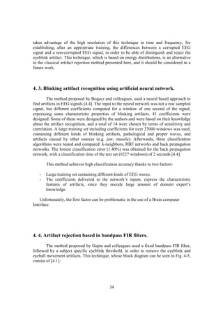 takes advantage of the high resolution of this technique in time and frequency, for
establishing, after an appropriate training, the differences between a corrupted EEG
signal and a non-corrupted EEG signal, in order to be able of distinguish and reject the
eyeblink artifact. This technique, which is based on energy distributions, is an alternative
to the classical artifact rejection method presented here, and it should be considered in a
future work.



4. 3. Blinking artifact recognition using artificial neural network.
        The method proposed by Bogacz and colleagues, used a neural based approach to
find artifacts in EEG signals [4.4]. The input to the neural network was not a raw sampled
signal, but different coefficients computed for a window of one second of the signal,
expressing some characteristic properties of blinking artifacts. 41 coefficients were
designed. Some of them were designed by the authors and were based on their knowledge
about the artifact recognition, and a total of 14 were chosen by terms of sensitivity and
correlation. A large training set including coefficients for over 27000 windows was used,
containing different kinds of blinking artifacts, pathological and proper waves, and
artifacts caused by other sources (e.g. jaw, muscle). Afterwards, three classification
algorithms were tested and compared: k-neighbors, RBF networks and back propagation
networks. The lowest classification error (1.40%) was obtained for the back propagation
network, with a classification time of the test set (6227 windows) of 2 seconds [4.4].

       This method achieves high classification accuracy thanks to two factors:

   -   Large training set containing different kinds of EEG waves.
   -   The coefficients delivered to the network’s inputs, express the characteristic
       features of artifacts, since they encode large amount of domain expert’s
       knowledge.

    Unfortunately, the first factor can be problematic in the use of a Brain computer
Interface.




4. 4. Artifact rejection based in bandpass FIR filters.
        The method proposed by Gupta and colleagues used a fixed bandpass FIR filter,
followed by a subject specific eyeblink threshold, in order to remove the eyeblink and
eyeball movement artifacts. This technique, whose block diagram can be seen in Fig. 4-5,
consist of [4.1]:




                                            34
 