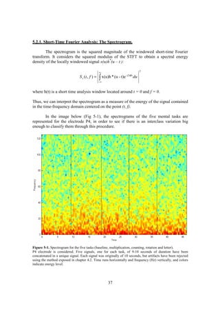 5.2.1. Short-Time Fourier Analysis: The Spectrogram.

        The spectrogram is the squared magnitude of the windowed short-time Fourier
transform. It considers the squared modulus of the STFT to obtain a spectral energy
density of the locally windowed signal x(u)h*(u – t ):

                                                 ∞                                   2


                                                 ∫ x(u)h * (u - t)e
                                                                      - j2πfu
                                S x (t , f ) =                                  du
                                                 −∞



where h(t) is a short time analysis window located around t = 0 and f = 0.

Thus, we can interpret the spectrogram as a measure of the energy of the signal contained
in the time-frequency domain centered on the point (t, f).

       In the image below (Fig 5-1), the spectrograms of the five mental tasks are
represented for the electrode P4, in order to see if there is an interclass variation big
enough to classify them through this procedure.




Figure 5-1. Spectrogram for the five tasks (baseline, multiplication, counting, rotation and letter).
P4 electrode is considered. Five signals, one for each task, of 9-10 seconds of duration have been
concatenated in a unique signal. Each signal was originally of 10 seconds, but artifacts have been rejected
using the method exposed in chapter 4.2. Time runs horizontally and frequency (Hz) vertically, and colors
indicate energy level.




                                                       37
 
