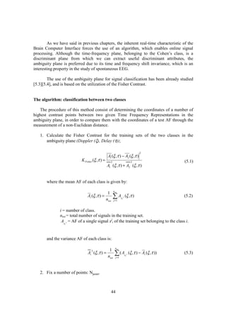 As we have said in previous chapters, the inherent real-time characteristic of the
Brain Computer Interface forces the use of an algorithm, which enables online signal
processing. Although the time-frequency plane, belonging to the Cohen’s class, is a
discriminant plane from which we can extract useful discriminant attributes, the
ambiguity plane is preferred due to its time and frequency shift invariance, which is an
interesting property in the study of spontaneous EEG.

        The use of the ambiguity plane for signal classification has been already studied
[5.3][5.4], and is based on the utilization of the Fisher Contrast.


The algorithm: classification between two classes

   The procedure of this method consist of determining the coordinates of a number of
highest contrast points between two given Time Frequency Representations in the
ambiguity plane, in order to compare them with the coordinates of a test AF through the
measurement of a non-Euclidean distance.

   1. Calculate the Fisher Contrast for the training sets of the two classes in the
      ambiguity plane (Doppler (ξ), Delay (τ));

                                                                                         2
                                                 A1 (ξ ,τ ) − A2 (ξ ,τ )
                           K Fisher (ξ ,τ ) =      2                              2                      (5.1)
                                                A1 (ξ ,τ ) + A2 (ξ ,τ )


       where the mean AF of each class is given by:

                                                        ntot
                                                 1
                               Ai (ξ ,τ ) =
                                                ntot
                                                       ∑A
                                                        j =1
                                                                   xi j
                                                                          (ξ ,τ )                        (5.2)


              i = number of class.
              ntot = total number of signals in the training set.
               Ax j = AF of a single signal xji of the training set belonging to the class i.
                 i




       and the variance AF of each class is:

                                                          ntot
                                                  1
                               Ai (ξ ,τ ) =
                                  2

                                                 ntot
                                                         ∑(Aj =1
                                                                          xi j
                                                                                 (ξ ,τ ) − Ai (ξ ,τ ))   (5.3)



   2. Fix a number of points: Npoint.



                                                       44
 