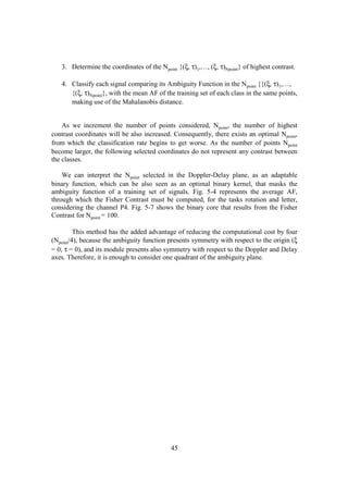 3. Determine the coordinates of the Npoint {(ξ, τ)1,…, (ξ, τ)Npoint} of highest contrast.

   4. Classify each signal comparing its Ambiguity Function in the Npoint {{(ξ, τ)1,…,
      {(ξ, τ)Npoint}, with the mean AF of the training set of each class in the same points,
      making use of the Mahalanobis distance.


    As we increment the number of points considered, Npoint, the number of highest
contrast coordinates will be also increased. Consequently, there exists an optimal Npoint,
from which the classification rate begins to get worse. As the number of points Npoint
become larger, the following selected coordinates do not represent any contrast between
the classes.

    We can interpret the Npoint selected in the Doppler-Delay plane, as an adaptable
binary function, which can be also seen as an optimal binary kernel, that masks the
ambiguity function of a training set of signals. Fig. 5-4 represents the average AF,
through which the Fisher Contrast must be computed, for the tasks rotation and letter,
considering the channel P4. Fig. 5-7 shows the binary core that results from the Fisher
Contrast for Npoint = 100.

         This method has the added advantage of reducing the computational cost by four
(Npoint/4), because the ambiguity function presents symmetry with respect to the origin (ξ
= 0, τ = 0), and its module presents also symmetry with respect to the Doppler and Delay
axes. Therefore, it is enough to consider one quadrant of the ambiguity plane.




                                            45
 