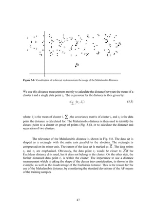 Figure 5-8. Visualization of a data set to demonstrate the usage of the Mahalanobis Distance.



We use this distance measurement mostly to calculate the distance between the mean of a
cluster i and a single data point zj. The expression for the distance is then given by:

                                             d           ( z j , zi )                           (5.5)
                                                 ∑   i




where z i is the mean of cluster i, ∑ i the covariance matrix of cluster i, and zj is the data
point the distance is calculated for. The Mahalanobis distance is then used to identify the
closest point to a cluster or group of points (Fig. 5-8), or to calculate the distance and
separation of two clusters.


         The relevance of the Mahalanobis distance is shown in Fig. 5.8. The data set is
shaped as a rectangle with the main axis parallel to the abscissa. The rectangle is
compressed on its minor axis. The center of the data set is marked as . The data points
z1 and z2 are emphasized. Obviously, the data point z2 would be closer to             if the
Euclidean distance dI is used, but it does not belong to the cluster. On the other side, the
further distanced data point z1 is within the cluster. The importance to use a distance
measurement which is taking the shape of the cluster into consideration, is shown in this
example, as well as the disadvantage of the Euclidean distance. This is the reason for the
use of the Mahalanobis distance, by considering the standard deviations of the AF means
of the training samples




                                                          47
 
