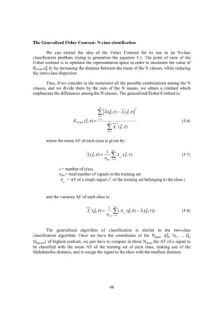 The Generalized Fisher Contrast: N-class classification

         We can extend the idea of the Fisher Contrast for its use in an N-class
classification problem, trying to generalize the equation 5.1. The point of view of the
Fisher contrast is to optimize the representation space in order to maximize the value of
KFisher(ξ,τ), by increasing the distance between the mean of the N classes, while reducing
the intra-class dispersion.

        Thus, if we consider in the numerator all the possible combinations among the N
classes, and we divide them by the sum of the N means, we obtain a contrast which
emphasizes the differences among the N classes. The generalized Fisher Contrast is:


                                             N

                                            ∑ A (ξ ,τ ) − A (ξ ,τ )
                                                                                                  2
                                                    i                                 j
                                            i =1
                                            i< j
                       K Fisher (ξ ,τ ) =               N                 2
                                                                                                                    (5.6)
                                                        ∑A
                                                        i =1
                                                                      i       (ξ ,τ )


       where the mean AF of each class is given by:

                                                               ntot
                                                    1
                                 Ai (ξ ,τ ) =
                                                   ntot
                                                            ∑A j =1
                                                                              xi j
                                                                                     (ξ ,τ )                        (5.7)


               i = number of class.
               ntot = total number of signals in the training set.
                Ax j = AF of a single signal xji of the training set belonging to the class i.
                  i




       and the variance AF of each class is:

                                                                 ntot
                                                     1
                                 Ai (ξ ,τ ) =
                                    2

                                                    ntot
                                                                ∑(A
                                                                 j =1
                                                                                     xi j
                                                                                            (ξ ,τ ) − Ai (ξ ,τ ))   (5.8)



         The generalized algorithm of classification is similar to the two-class
classification algorithm. Once we have the coordinates of the Npoint {(ξ, τ)1,…, (ξ,
τ)Npoint} of highest contrast, we just have to compare in those Npoint the AF of a signal to
be classified with the mean AF of the training set of each class, making use of the
Mahalanobis distance, and to assign the signal to the class with the smallest distance.




                                                          48
 
