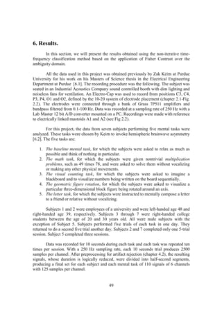 6. Results.
       In this section, we will present the results obtained using the non-iterative time-
frequency classification method based on the application of Fisher Contrast over the
ambiguity domain.

        All the data used in this project was obtained previously by Zak Keirn at Purdue
University for his work on his Masters of Science thesis in the Electrical Engineering
Department at Purdue [6.1]. The recording procedure was the following. The subject was
seated in an Industrial Acoustics Company sound controlled booth with dim lighting and
noiseless fans for ventilation. An Electro-Cap was used to record from positions C3, C4,
P3, P4, O1 and O2, defined by the 10-20 system of electrode placement (chapter 2.1-Fig.
2.2). The electrodes were connected through a bank of Grass 7P511 amplifiers and
bandpass filtered from 0.1-100 Hz. Data was recorded at a sampling rate of 250 Hz with a
Lab Master 12 bit A/D converter mounted on a PC. Recordings were made with reference
to electrically linked mastoids A1 and A2 (see Fig 2.2).

        For this project, the data from seven subjects performing five mental tasks were
analyzed. These tasks were chosen by Keirn to invoke hemispheric brainwave asymmetry
[6.2]. The five tasks are:

   1. The baseline mental task, for which the subjects were asked to relax as much as
      possible and think of nothing in particular.
   2. The math task, for which the subjects were given nontrivial multiplication
      problems, such as 49 times 78, and were asked to solve them without vocalizing
      or making any other physical movements.
   3. The visual counting task, for which the subjects were asked to imagine a
      blackboard and to visualize numbers being written on the board sequentially.
   4. The geometric figure rotation, for which the subjects were asked to visualize a
      particular three-dimensional block figure being rotated around an axis.
   5. The letter task, for which the subjects were instructed to mentally compose a letter
      to a friend or relative without vocalizing.

        Subjects 1 and 2 were employees of a university and were left-handed age 48 and
right-handed age 39, respectively. Subjects 3 through 7 were right-handed college
students between the age of 20 and 30 years old. All were male subjects with the
exception of Subject 5. Subjects performed five trials of each task in one day. They
returned to do a second five trial another day. Subjects 2 and 7 completed only one 5-trial
session. Subject 5 completed three sessions.

        Data was recorded for 10 seconds during each task and each task was repeated ten
times per session. With a 250 Hz sampling rate, each 10 seconds trial produces 2500
samples per channel. After preprocessing for artifact rejection (chapter 4.2), the resulting
signals, whose duration is logically reduced, were divided into half-second segments,
producing a final set for each subject and each mental task of 110 signals of 6 channels
with 125 samples per channel.


                                            49
 