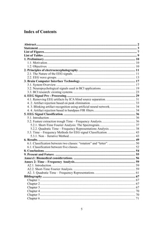 Index of Contents

Abstract.............................................................................................................................. 2
Statement ........................................................................................................................... 3
List of Figures.................................................................................................................... 7
List of Tables ..................................................................................................................... 9
1. Preliminary.................................................................................................................. 10
   1.1. Motivation.............................................................................................................. 10
   1.2. Objectives. ............................................................................................................. 10
2. Principles of electroencephalography. ...................................................................... 11
   2.1. The Nature of the EEG signals. ............................................................................. 11
   2.2. EEG wave groups. ................................................................................................. 13
3. Brain Computer Interface Technology..................................................................... 17
   3.1. System Overview. .................................................................................................. 17
   3.2. Neuropsychological signals used in BCI applications........................................... 19
   3.3. BCI research: existing systems. ............................................................................. 23
4. EEG Signal Pre - Processing...................................................................................... 29
   4.1. Removing EEG artifacts by ICA blind source separation. .................................... 31
   4. 2. Artifact rejection based on peak elimination. ....................................................... 33
   4. 3. Blinking artifact recognition using artificial neural network................................ 34
   4. 4. Artifact rejection based in bandpass FIR filters.................................................... 34
5. EEG Signal Classification. ......................................................................................... 36
   5.1. Introduction............................................................................................................ 36
   5.2. Feature extraction trough Time – Frequency Analysis.......................................... 36
      5.2.1. Short-Time Fourier Analysis: The Spectrogram............................................. 37
      5.2.2. Quadratic Time – Frequency Representations Analysis................................. 38
   5.3. Time – Frequency Methods for EEG signal Classification. .................................. 43
      5.3.1. Non – Iterative Method................................................................................... 43
6. Results. ......................................................................................................................... 49
   6.1. Classification between two classes: “rotation” and “letter”. ................................. 50
   6.1. Classification between five classes........................................................................ 52
8. Conclusions.................................................................................................................. 54
9. Present and Future. .................................................................................................... 55
Annex1: Biomedical considerations. ............................................................................. 56
Annex 2: Time – Frequency Analysis............................................................................ 59
   A2.1. Introduction......................................................................................................... 59
   A2.2. Short-Time Fourier Analysis. ............................................................................. 59
   A2. 3. Quadratic Time – Frequency Representations. .................................................. 61
Bibliography .................................................................................................................... 67
   Chapter 1....................................................................................................................... 67
   Chapter 2....................................................................................................................... 67
   Chapter 3....................................................................................................................... 67
   Chapter 4....................................................................................................................... 70
   Chapter 5....................................................................................................................... 70
   Chapter 6....................................................................................................................... 71


                                                                   5
 